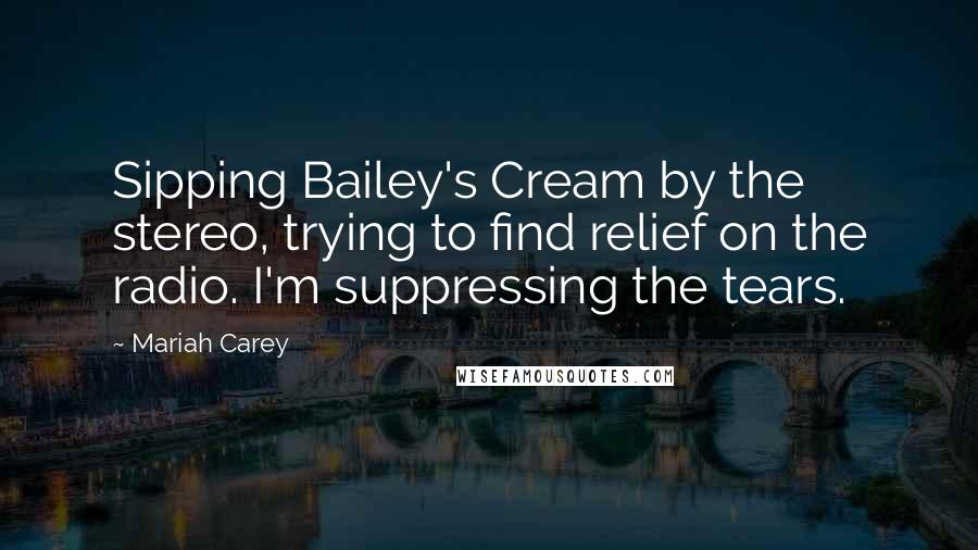 Mariah Carey Quotes: Sipping Bailey's Cream by the stereo, trying to find relief on the radio. I'm suppressing the tears.