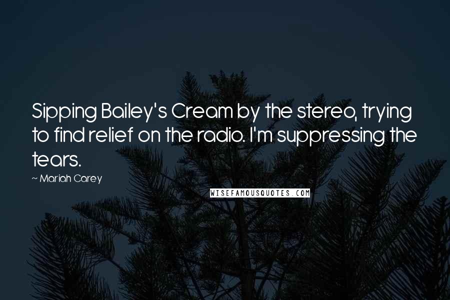 Mariah Carey Quotes: Sipping Bailey's Cream by the stereo, trying to find relief on the radio. I'm suppressing the tears.