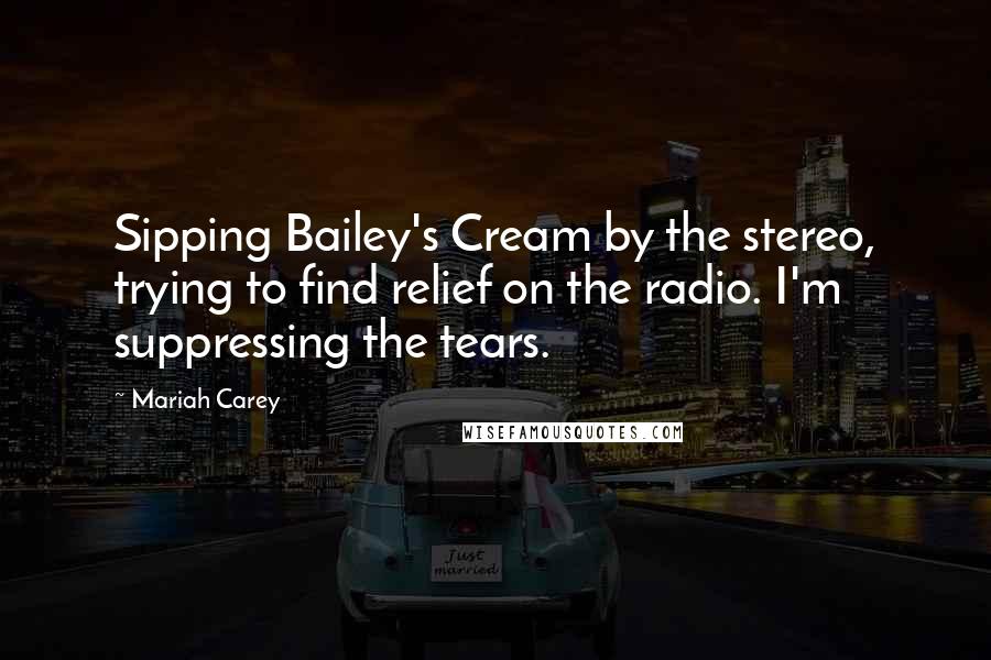 Mariah Carey Quotes: Sipping Bailey's Cream by the stereo, trying to find relief on the radio. I'm suppressing the tears.