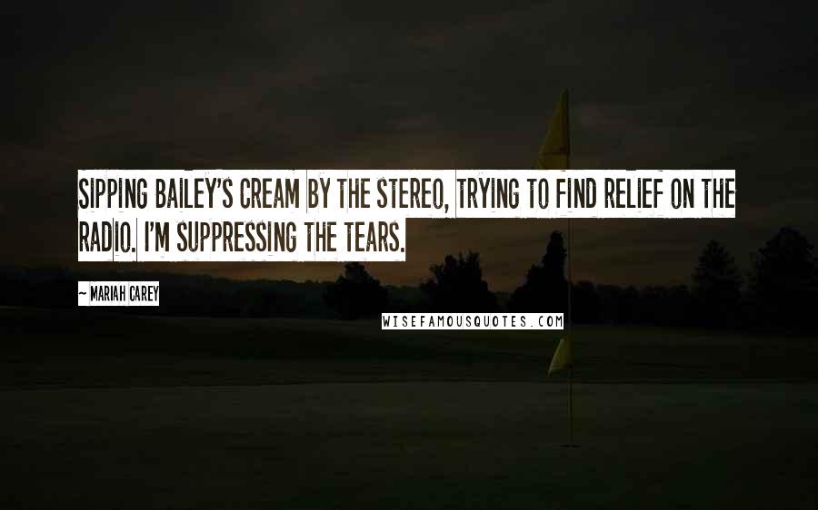 Mariah Carey Quotes: Sipping Bailey's Cream by the stereo, trying to find relief on the radio. I'm suppressing the tears.