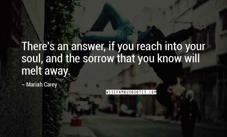 Mariah Carey Quotes: There's an answer, if you reach into your soul, and the sorrow that you know will melt away.