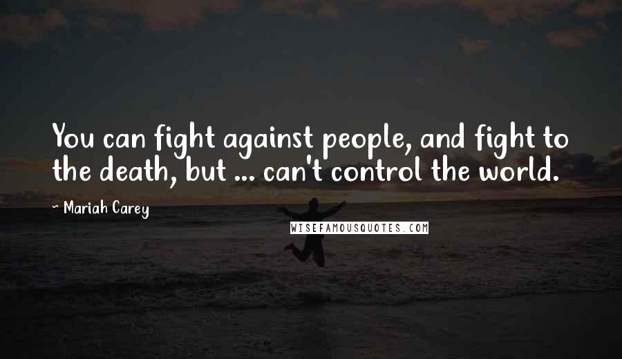 Mariah Carey Quotes: You can fight against people, and fight to the death, but ... can't control the world.