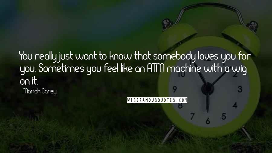 Mariah Carey Quotes: You really just want to know that somebody loves you for you. Sometimes you feel like an ATM machine with a wig on it.