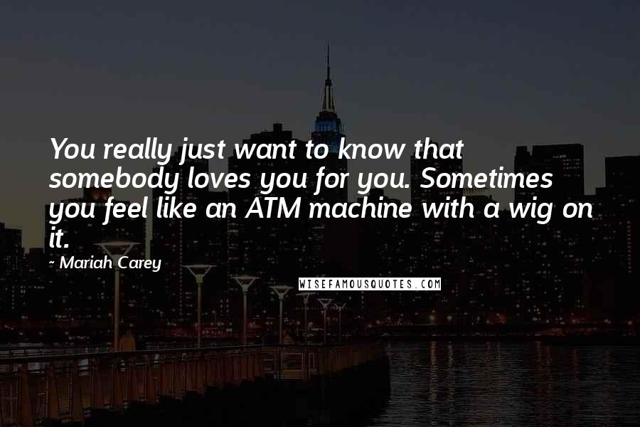 Mariah Carey Quotes: You really just want to know that somebody loves you for you. Sometimes you feel like an ATM machine with a wig on it.