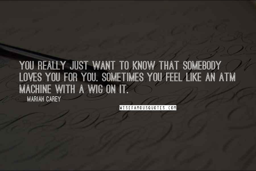 Mariah Carey Quotes: You really just want to know that somebody loves you for you. Sometimes you feel like an ATM machine with a wig on it.