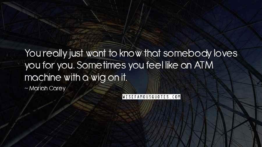 Mariah Carey Quotes: You really just want to know that somebody loves you for you. Sometimes you feel like an ATM machine with a wig on it.