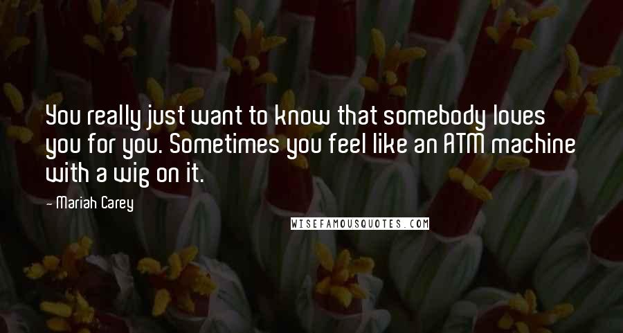 Mariah Carey Quotes: You really just want to know that somebody loves you for you. Sometimes you feel like an ATM machine with a wig on it.