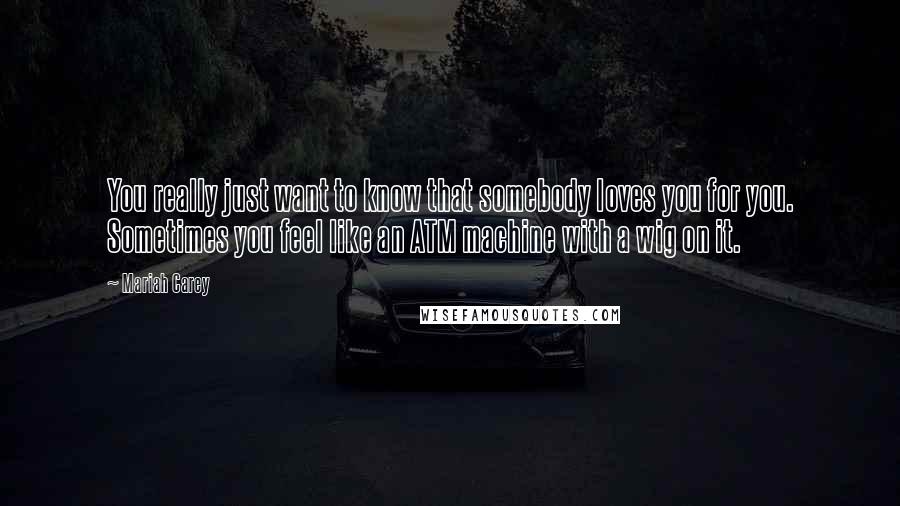Mariah Carey Quotes: You really just want to know that somebody loves you for you. Sometimes you feel like an ATM machine with a wig on it.