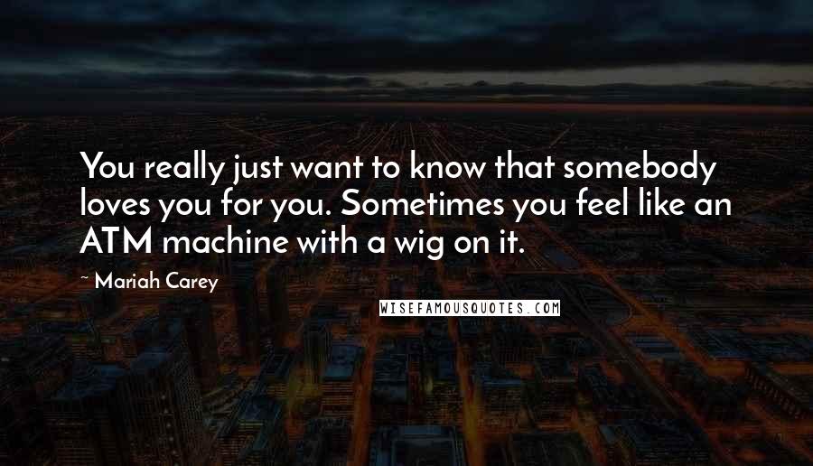 Mariah Carey Quotes: You really just want to know that somebody loves you for you. Sometimes you feel like an ATM machine with a wig on it.