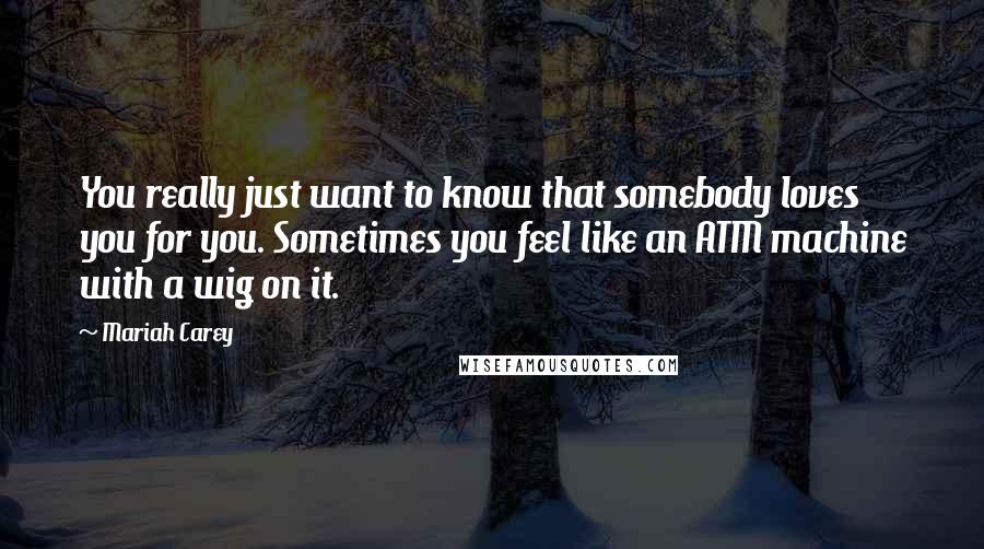 Mariah Carey Quotes: You really just want to know that somebody loves you for you. Sometimes you feel like an ATM machine with a wig on it.