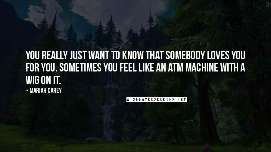 Mariah Carey Quotes: You really just want to know that somebody loves you for you. Sometimes you feel like an ATM machine with a wig on it.