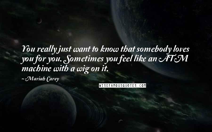 Mariah Carey Quotes: You really just want to know that somebody loves you for you. Sometimes you feel like an ATM machine with a wig on it.