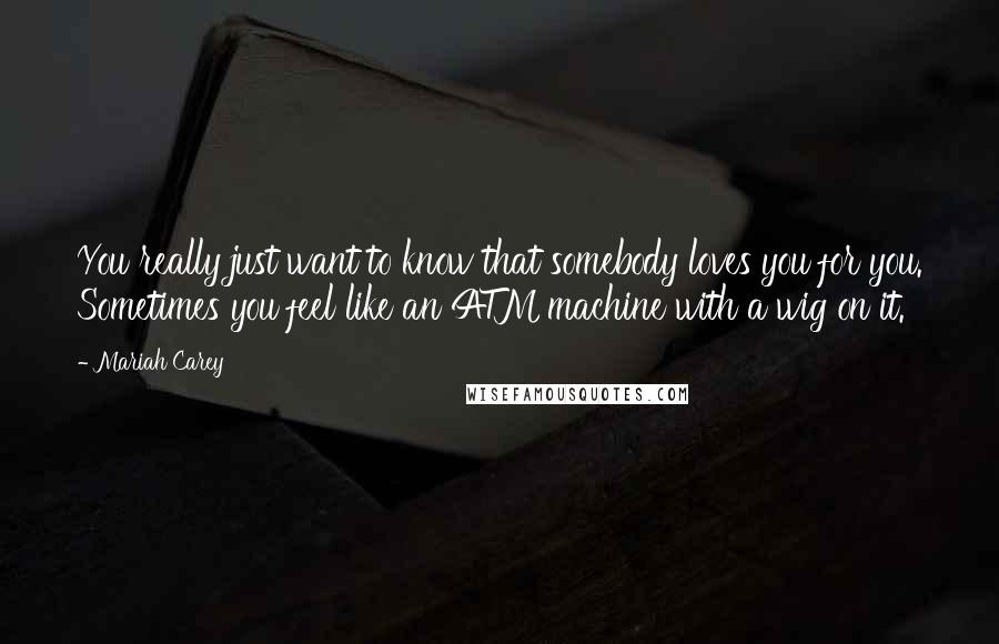 Mariah Carey Quotes: You really just want to know that somebody loves you for you. Sometimes you feel like an ATM machine with a wig on it.