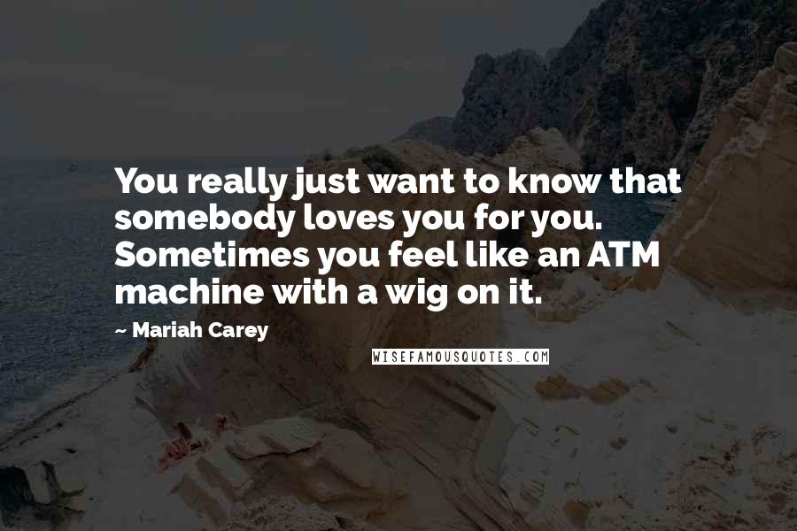 Mariah Carey Quotes: You really just want to know that somebody loves you for you. Sometimes you feel like an ATM machine with a wig on it.