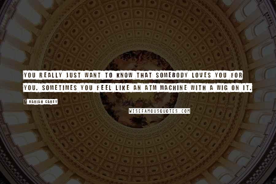 Mariah Carey Quotes: You really just want to know that somebody loves you for you. Sometimes you feel like an ATM machine with a wig on it.