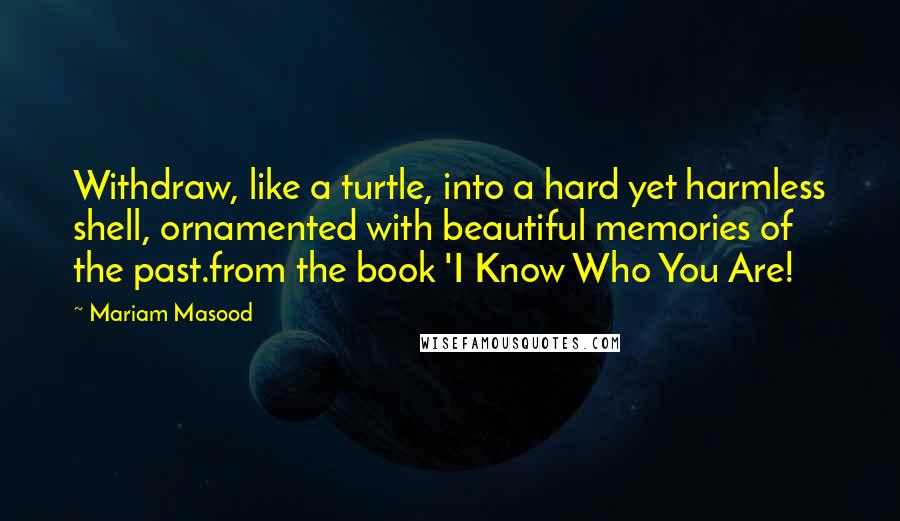 Mariam Masood Quotes: Withdraw, like a turtle, into a hard yet harmless shell, ornamented with beautiful memories of the past.from the book 'I Know Who You Are!