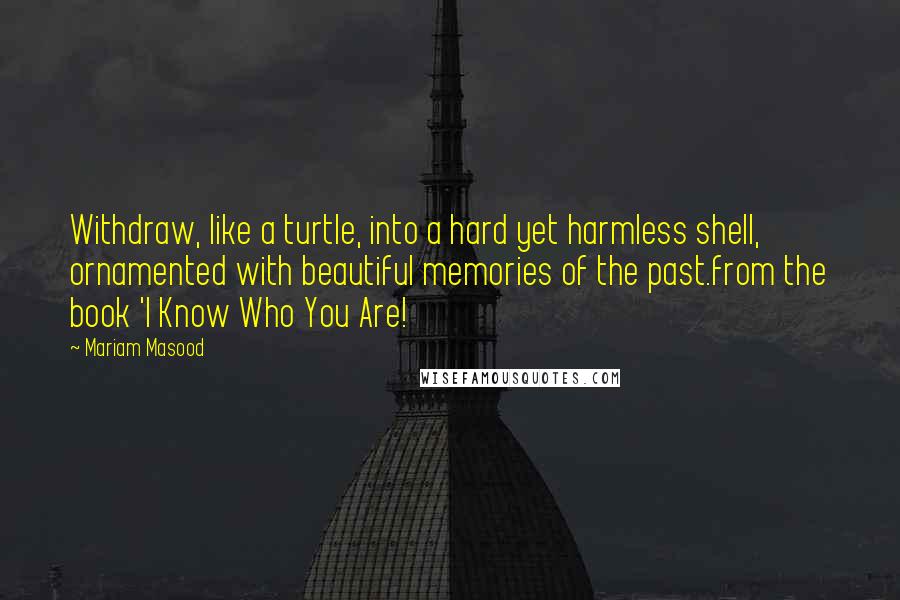 Mariam Masood Quotes: Withdraw, like a turtle, into a hard yet harmless shell, ornamented with beautiful memories of the past.from the book 'I Know Who You Are!
