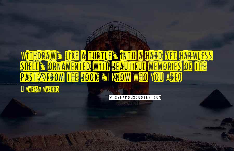 Mariam Masood Quotes: Withdraw, like a turtle, into a hard yet harmless shell, ornamented with beautiful memories of the past.from the book 'I Know Who You Are!