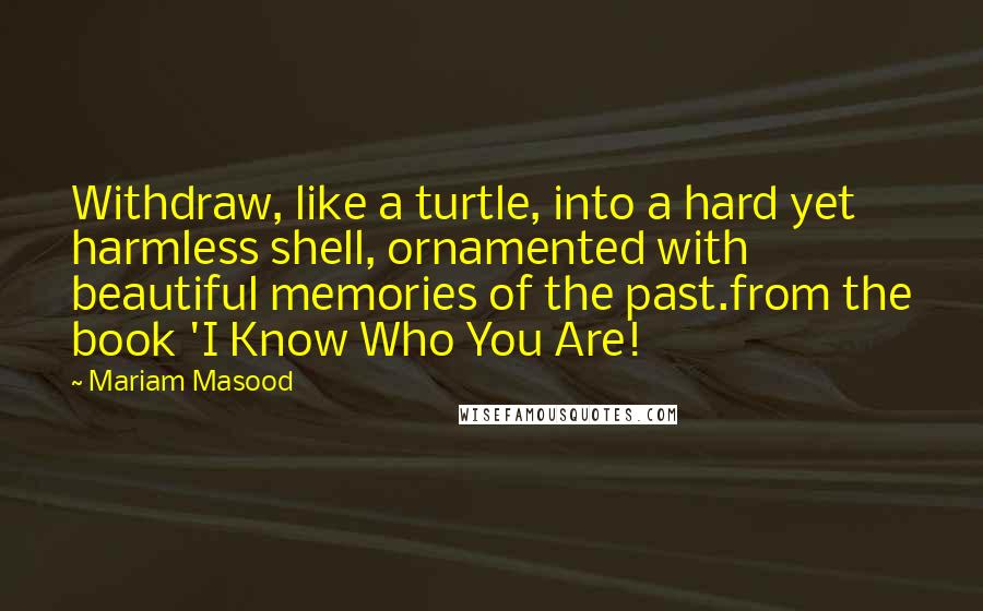 Mariam Masood Quotes: Withdraw, like a turtle, into a hard yet harmless shell, ornamented with beautiful memories of the past.from the book 'I Know Who You Are!