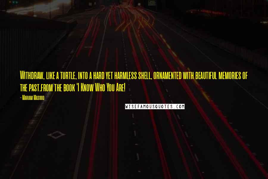 Mariam Masood Quotes: Withdraw, like a turtle, into a hard yet harmless shell, ornamented with beautiful memories of the past.from the book 'I Know Who You Are!