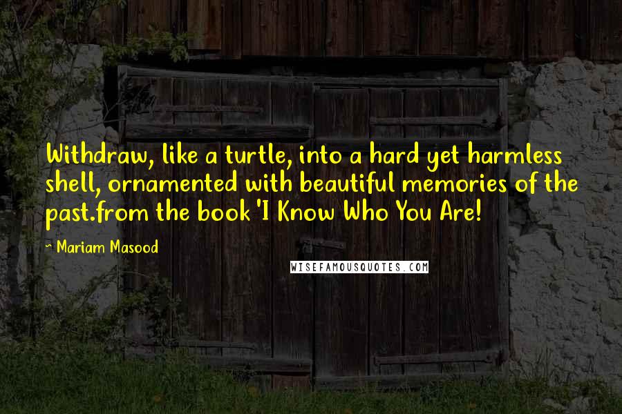 Mariam Masood Quotes: Withdraw, like a turtle, into a hard yet harmless shell, ornamented with beautiful memories of the past.from the book 'I Know Who You Are!