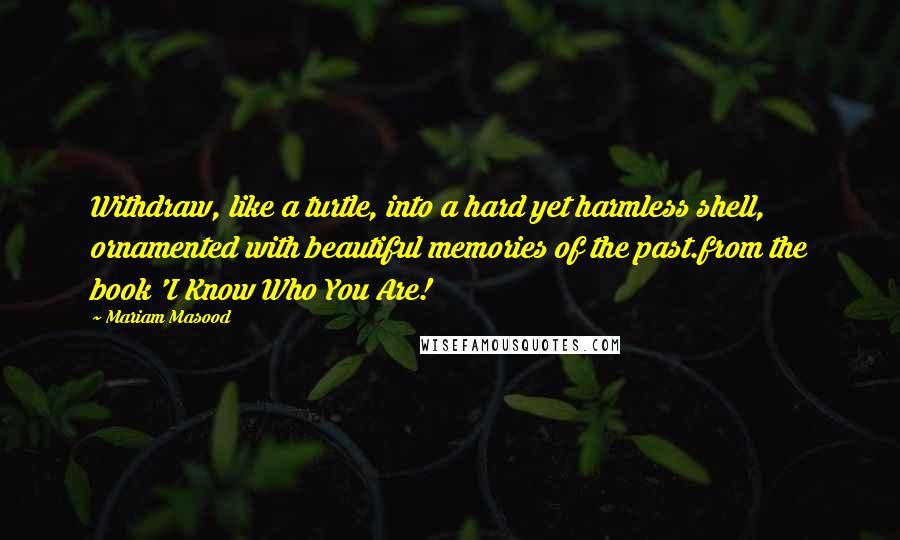 Mariam Masood Quotes: Withdraw, like a turtle, into a hard yet harmless shell, ornamented with beautiful memories of the past.from the book 'I Know Who You Are!