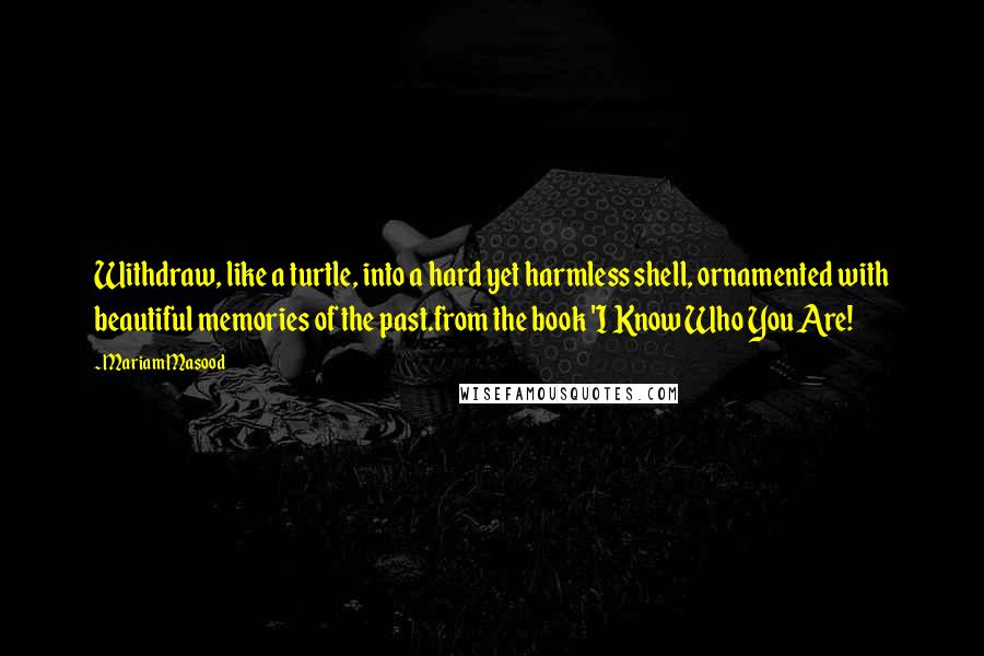 Mariam Masood Quotes: Withdraw, like a turtle, into a hard yet harmless shell, ornamented with beautiful memories of the past.from the book 'I Know Who You Are!