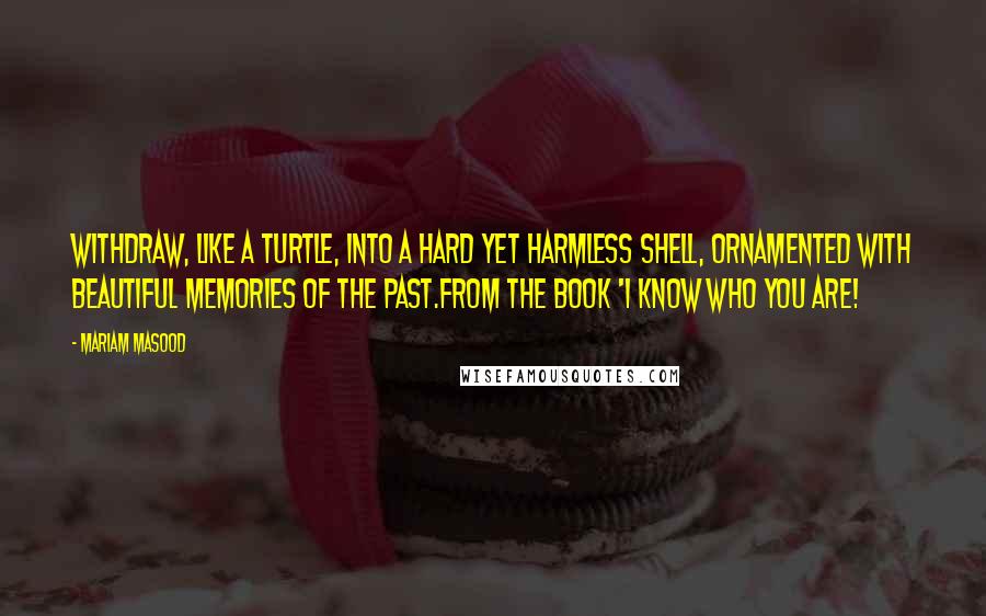 Mariam Masood Quotes: Withdraw, like a turtle, into a hard yet harmless shell, ornamented with beautiful memories of the past.from the book 'I Know Who You Are!