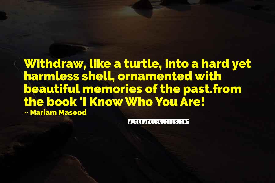 Mariam Masood Quotes: Withdraw, like a turtle, into a hard yet harmless shell, ornamented with beautiful memories of the past.from the book 'I Know Who You Are!