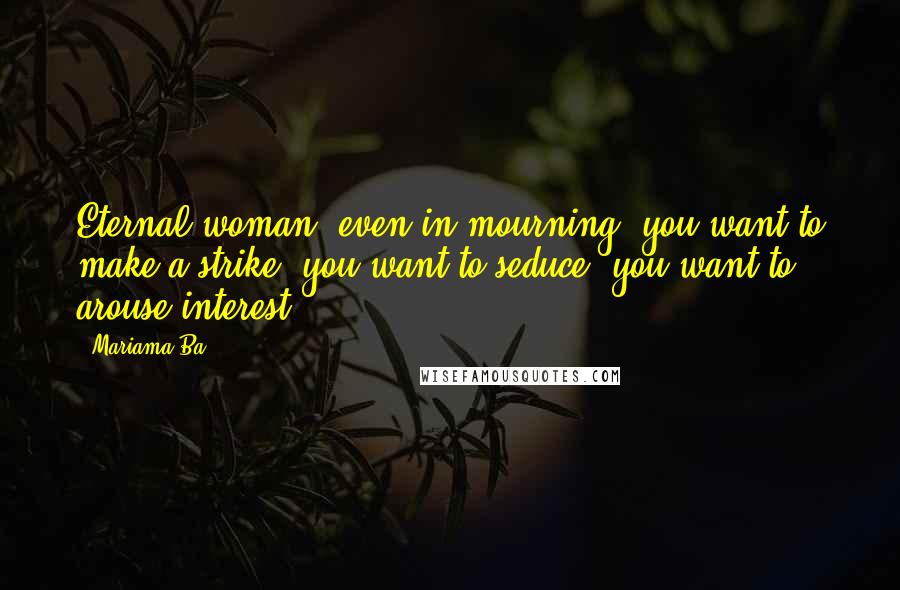 Mariama Ba Quotes: Eternal woman: even in mourning, you want to make a strike, you want to seduce, you want to arouse interest!