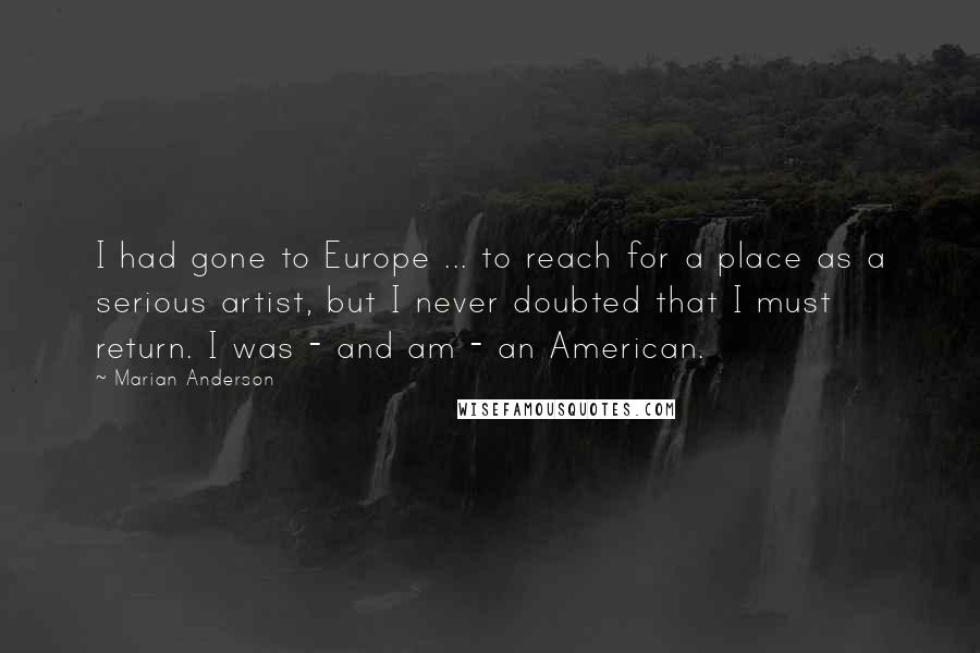 Marian Anderson Quotes: I had gone to Europe ... to reach for a place as a serious artist, but I never doubted that I must return. I was - and am - an American.