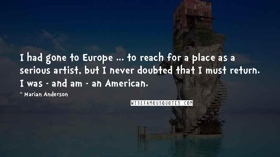 Marian Anderson Quotes: I had gone to Europe ... to reach for a place as a serious artist, but I never doubted that I must return. I was - and am - an American.