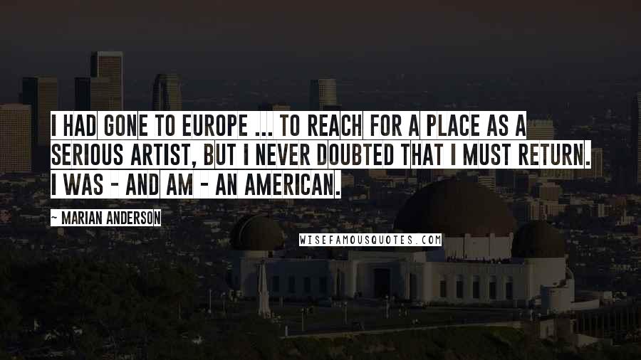 Marian Anderson Quotes: I had gone to Europe ... to reach for a place as a serious artist, but I never doubted that I must return. I was - and am - an American.
