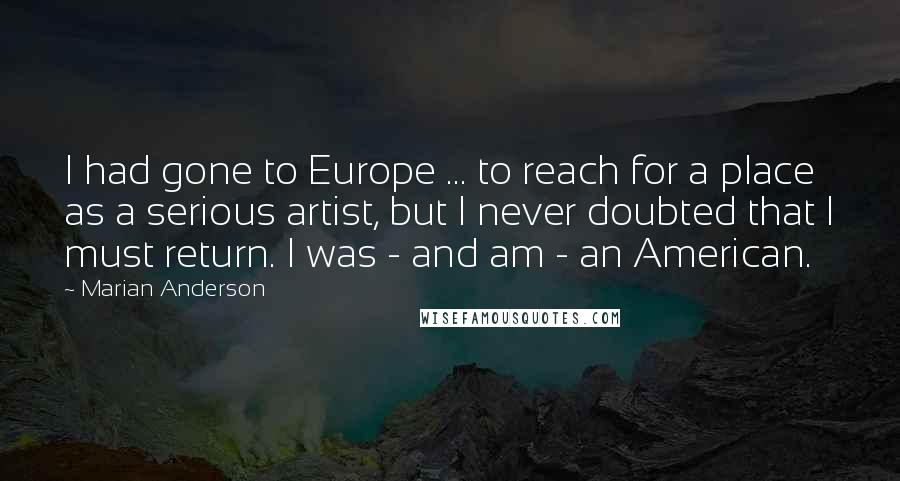 Marian Anderson Quotes: I had gone to Europe ... to reach for a place as a serious artist, but I never doubted that I must return. I was - and am - an American.