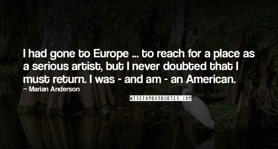 Marian Anderson Quotes: I had gone to Europe ... to reach for a place as a serious artist, but I never doubted that I must return. I was - and am - an American.