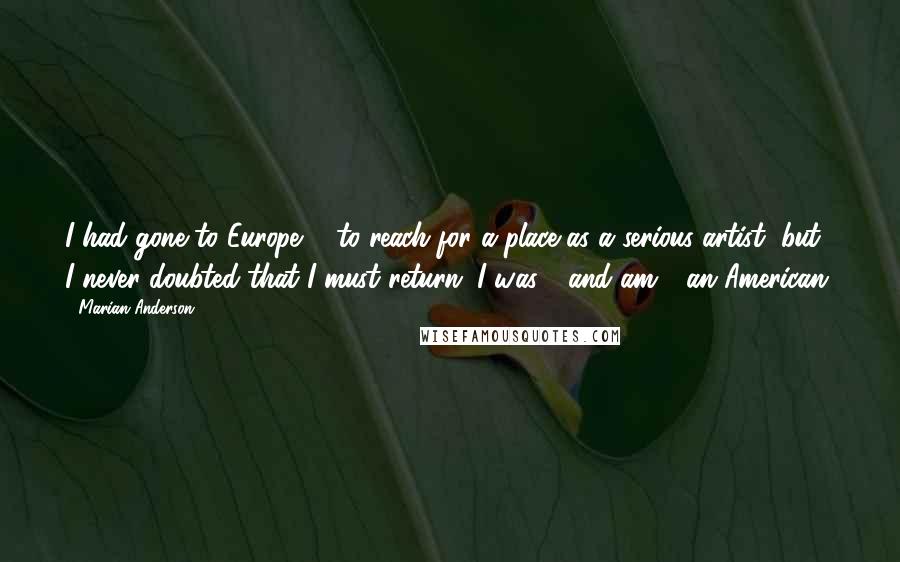 Marian Anderson Quotes: I had gone to Europe ... to reach for a place as a serious artist, but I never doubted that I must return. I was - and am - an American.