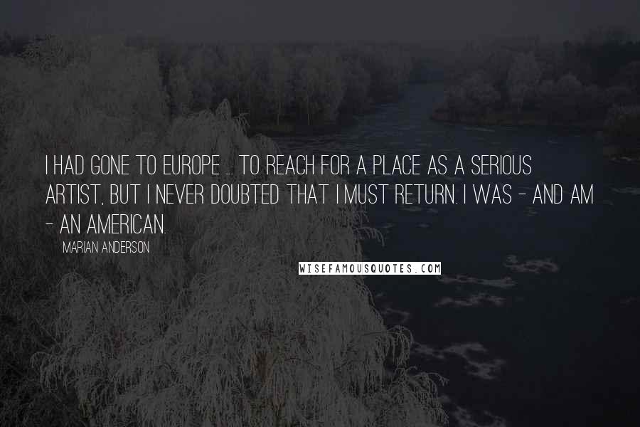 Marian Anderson Quotes: I had gone to Europe ... to reach for a place as a serious artist, but I never doubted that I must return. I was - and am - an American.