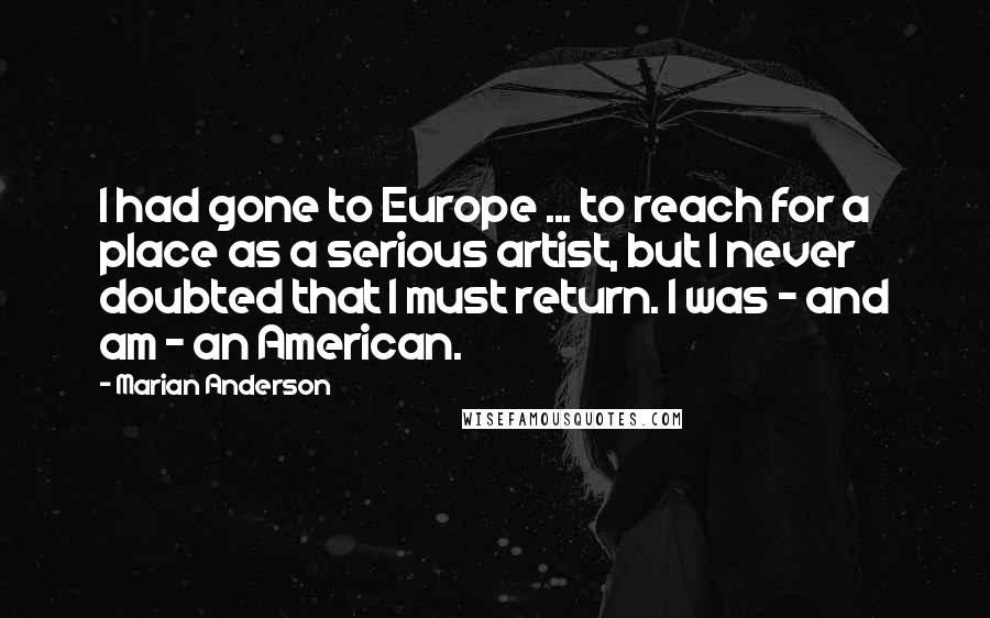 Marian Anderson Quotes: I had gone to Europe ... to reach for a place as a serious artist, but I never doubted that I must return. I was - and am - an American.