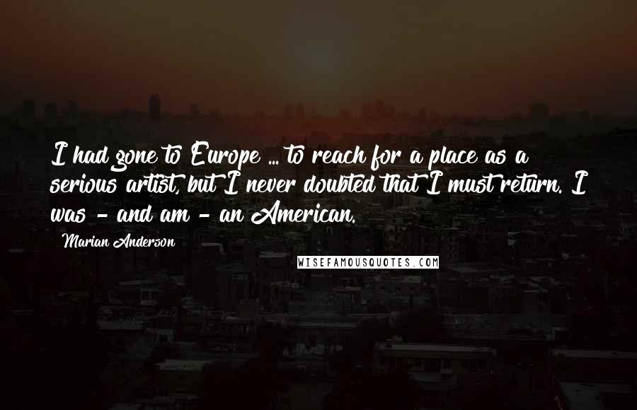 Marian Anderson Quotes: I had gone to Europe ... to reach for a place as a serious artist, but I never doubted that I must return. I was - and am - an American.