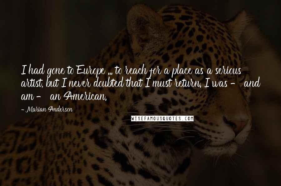 Marian Anderson Quotes: I had gone to Europe ... to reach for a place as a serious artist, but I never doubted that I must return. I was - and am - an American.