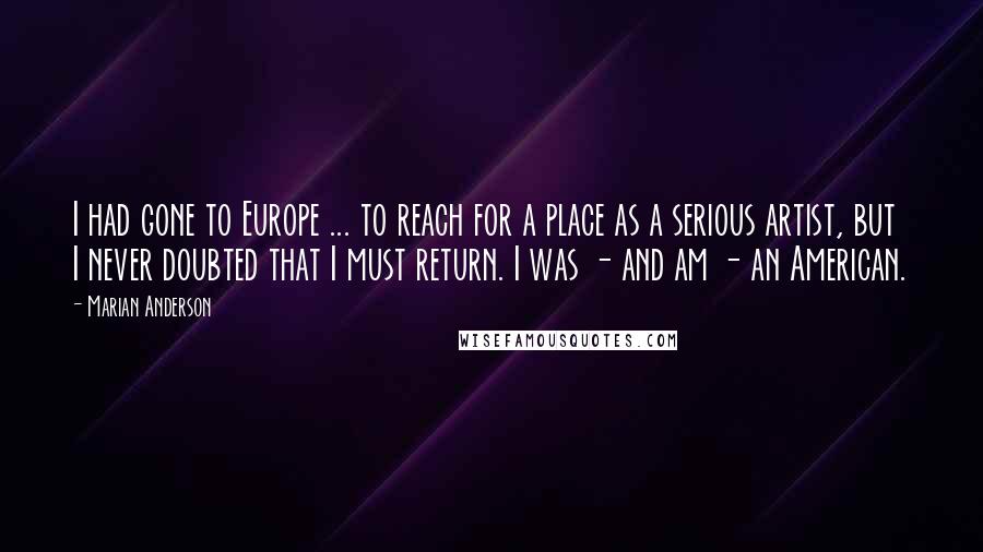 Marian Anderson Quotes: I had gone to Europe ... to reach for a place as a serious artist, but I never doubted that I must return. I was - and am - an American.
