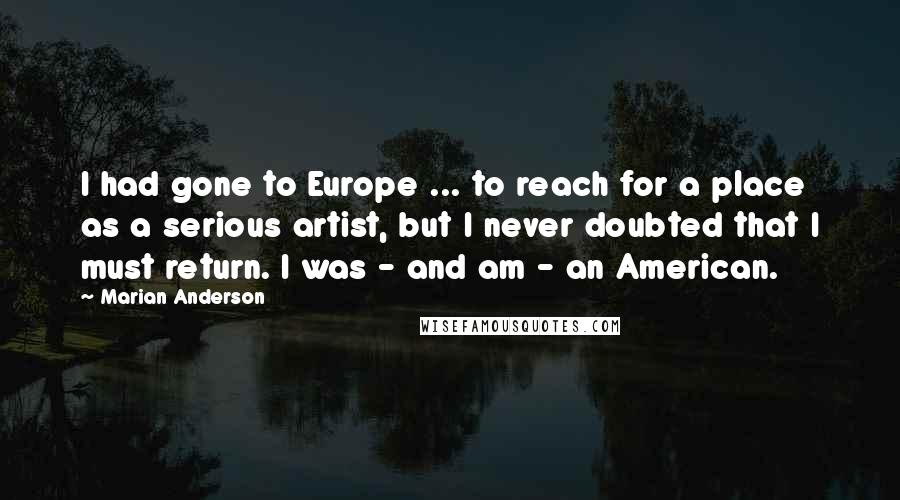 Marian Anderson Quotes: I had gone to Europe ... to reach for a place as a serious artist, but I never doubted that I must return. I was - and am - an American.