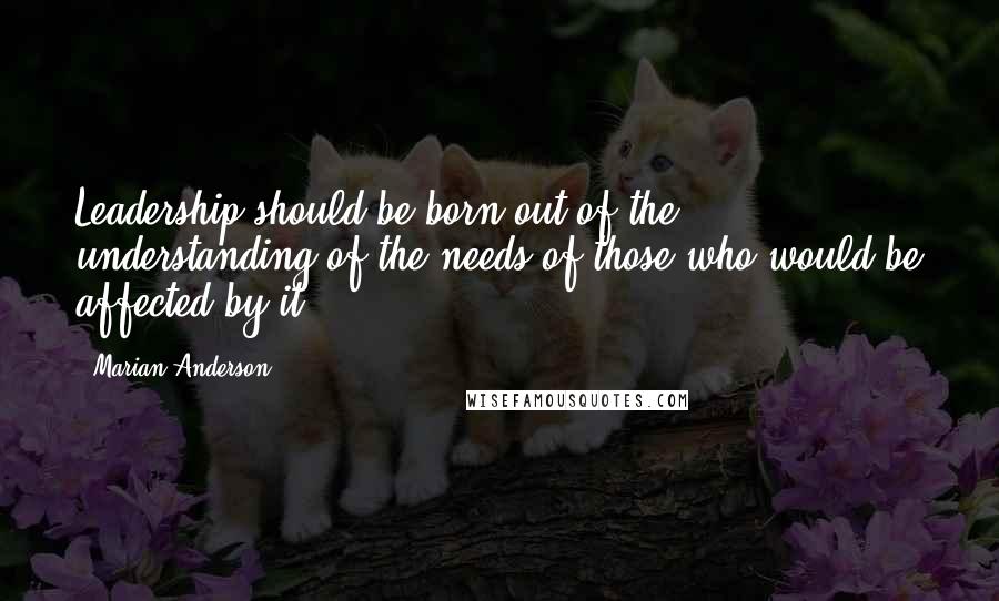 Marian Anderson Quotes: Leadership should be born out of the understanding of the needs of those who would be affected by it.