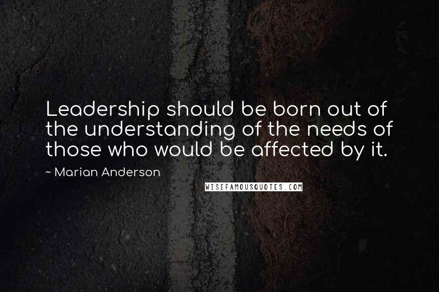Marian Anderson Quotes: Leadership should be born out of the understanding of the needs of those who would be affected by it.