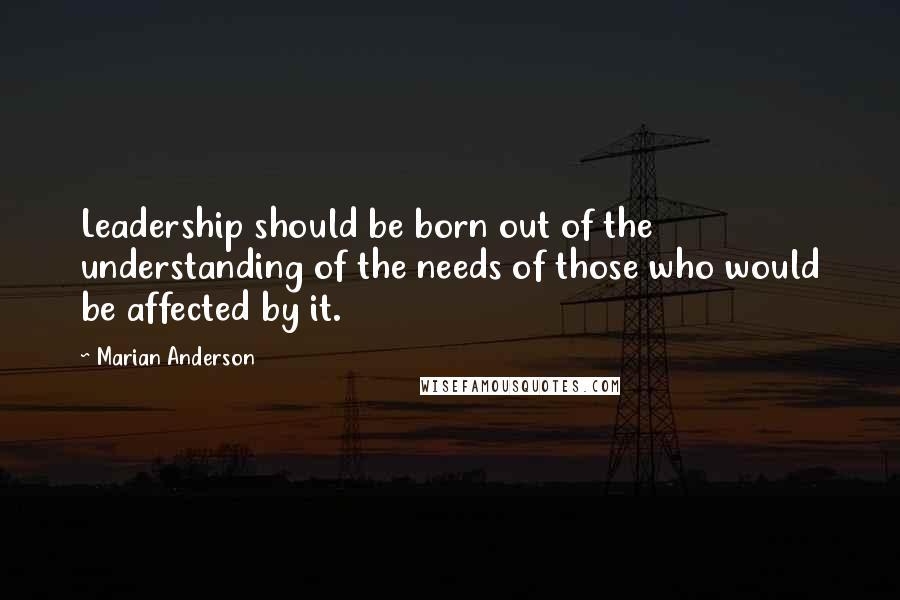 Marian Anderson Quotes: Leadership should be born out of the understanding of the needs of those who would be affected by it.