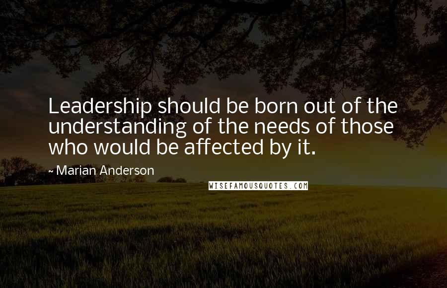 Marian Anderson Quotes: Leadership should be born out of the understanding of the needs of those who would be affected by it.