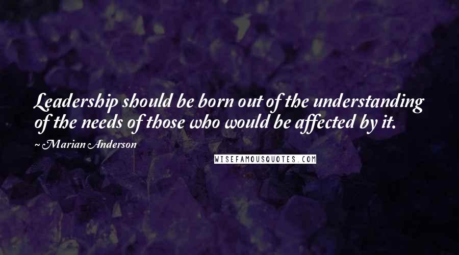 Marian Anderson Quotes: Leadership should be born out of the understanding of the needs of those who would be affected by it.