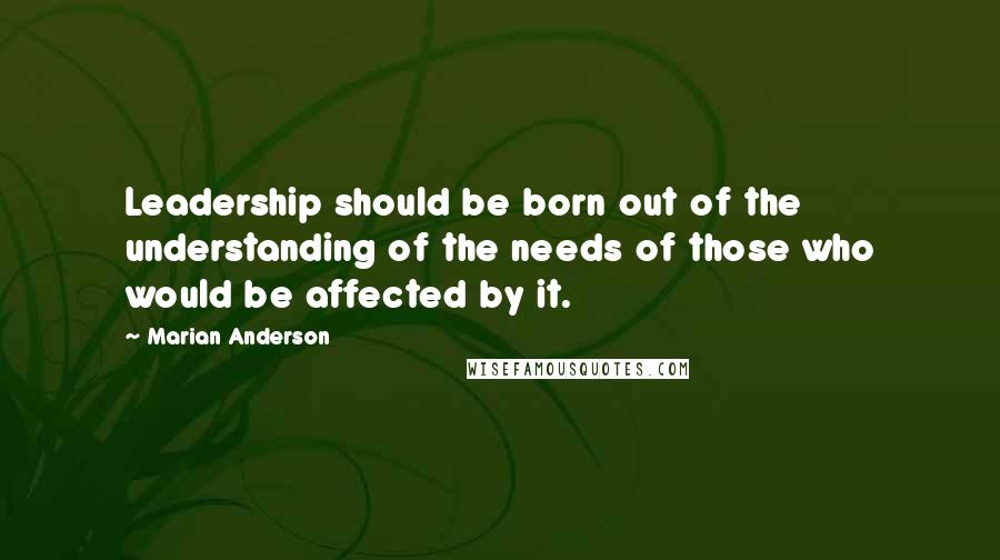 Marian Anderson Quotes: Leadership should be born out of the understanding of the needs of those who would be affected by it.