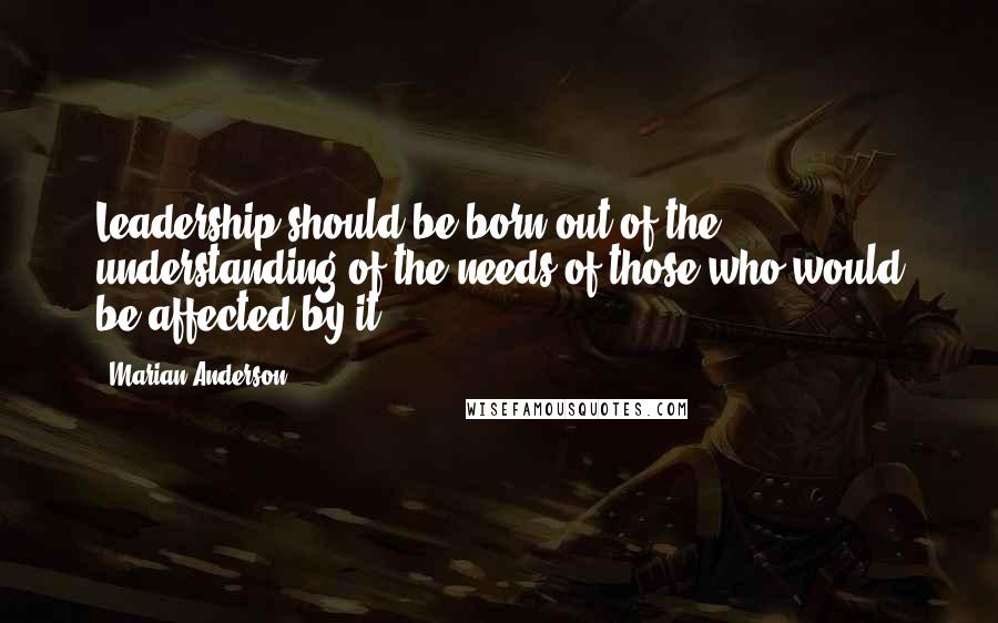 Marian Anderson Quotes: Leadership should be born out of the understanding of the needs of those who would be affected by it.