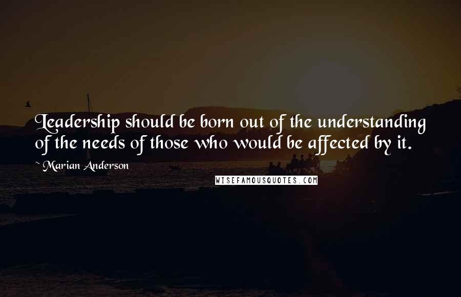 Marian Anderson Quotes: Leadership should be born out of the understanding of the needs of those who would be affected by it.